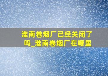 淮南卷烟厂已经关闭了吗_淮南卷烟厂在哪里