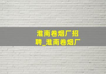 淮南卷烟厂招聘_淮南卷烟厂