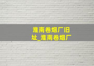 淮南卷烟厂旧址_淮南卷烟厂