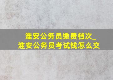 淮安公务员缴费档次_淮安公务员考试钱怎么交