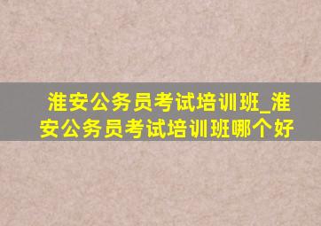 淮安公务员考试培训班_淮安公务员考试培训班哪个好