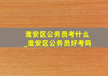 淮安区公务员考什么_淮安区公务员好考吗