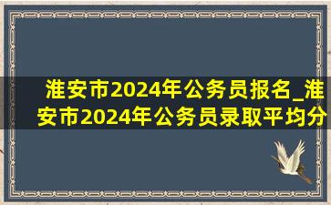 淮安市2024年公务员报名_淮安市2024年公务员录取平均分