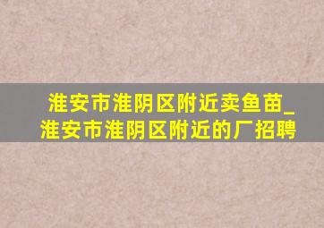 淮安市淮阴区附近卖鱼苗_淮安市淮阴区附近的厂招聘