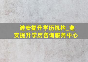 淮安提升学历机构_淮安提升学历咨询服务中心