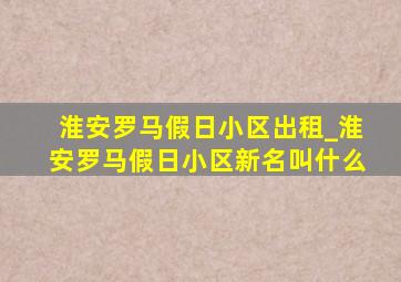 淮安罗马假日小区出租_淮安罗马假日小区新名叫什么