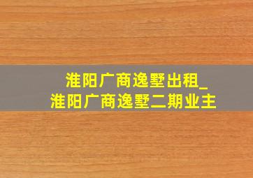 淮阳广商逸墅出租_淮阳广商逸墅二期业主