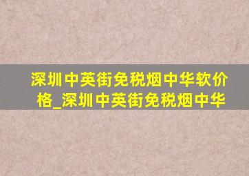 深圳中英街免税烟中华软价格_深圳中英街免税烟中华