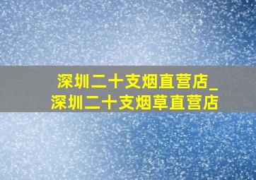 深圳二十支烟直营店_深圳二十支烟草直营店