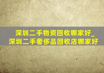 深圳二手物资回收哪家好_深圳二手奢侈品回收店哪家好