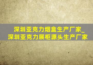 深圳亚克力烟盒生产厂家_深圳亚克力展柜源头生产厂家