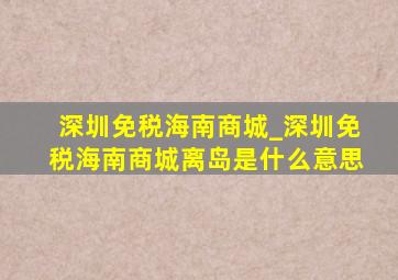 深圳免税海南商城_深圳免税海南商城离岛是什么意思