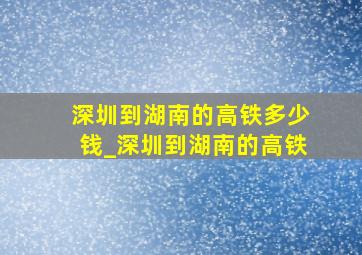 深圳到湖南的高铁多少钱_深圳到湖南的高铁