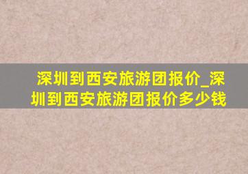 深圳到西安旅游团报价_深圳到西安旅游团报价多少钱