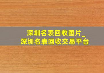 深圳名表回收图片_深圳名表回收交易平台