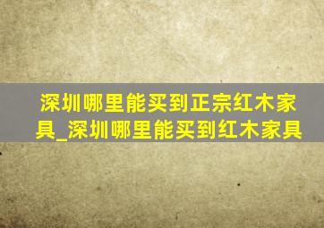 深圳哪里能买到正宗红木家具_深圳哪里能买到红木家具