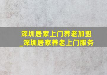 深圳居家上门养老加盟_深圳居家养老上门服务