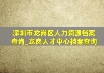 深圳市龙岗区人力资源档案查询_龙岗人才中心档案查询