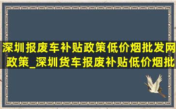 深圳报废车补贴政策(低价烟批发网)政策_深圳货车报废补贴(低价烟批发网)政策规定