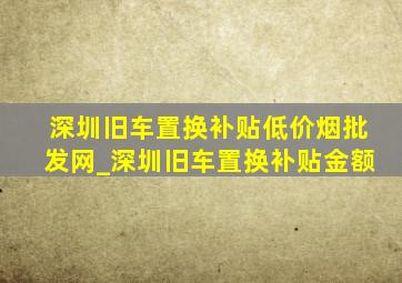 深圳旧车置换补贴(低价烟批发网)_深圳旧车置换补贴金额