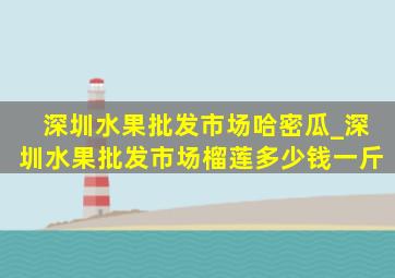 深圳水果批发市场哈密瓜_深圳水果批发市场榴莲多少钱一斤