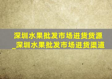 深圳水果批发市场进货货源_深圳水果批发市场进货渠道