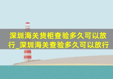 深圳海关货柜查验多久可以放行_深圳海关查验多久可以放行