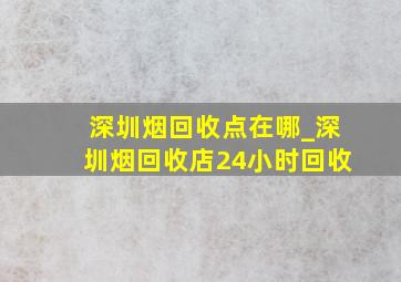 深圳烟回收点在哪_深圳烟回收店24小时回收