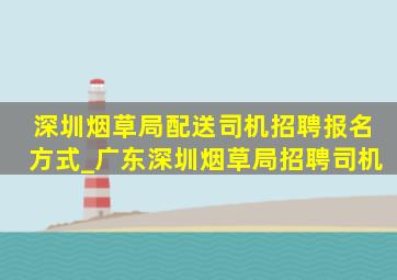 深圳烟草局配送司机招聘报名方式_广东深圳烟草局招聘司机