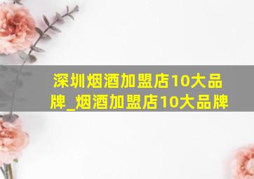 深圳烟酒加盟店10大品牌_烟酒加盟店10大品牌