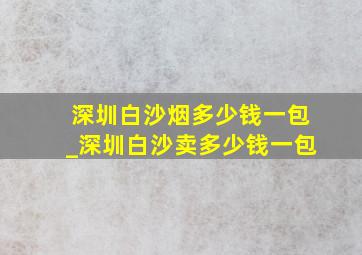 深圳白沙烟多少钱一包_深圳白沙卖多少钱一包