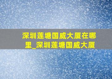 深圳莲塘国威大厦在哪里_深圳莲塘国威大厦