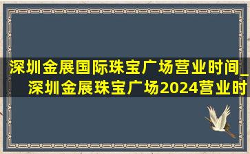 深圳金展国际珠宝广场营业时间_深圳金展珠宝广场2024营业时间