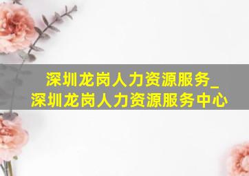 深圳龙岗人力资源服务_深圳龙岗人力资源服务中心