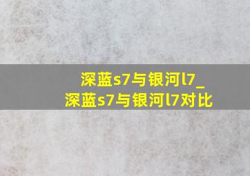 深蓝s7与银河l7_深蓝s7与银河l7对比