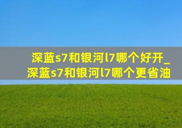 深蓝s7和银河l7哪个好开_深蓝s7和银河l7哪个更省油