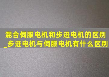 混合伺服电机和步进电机的区别_步进电机与伺服电机有什么区别