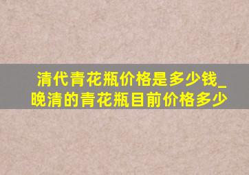 清代青花瓶价格是多少钱_晚清的青花瓶目前价格多少