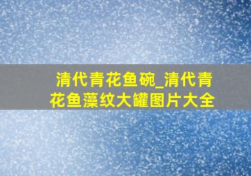 清代青花鱼碗_清代青花鱼藻纹大罐图片大全