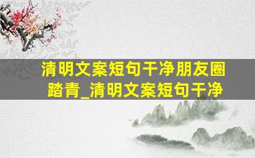 清明文案短句干净朋友圈踏青_清明文案短句干净