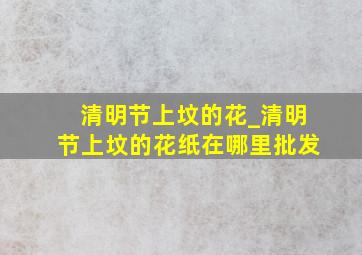 清明节上坟的花_清明节上坟的花纸在哪里批发