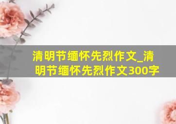 清明节缅怀先烈作文_清明节缅怀先烈作文300字