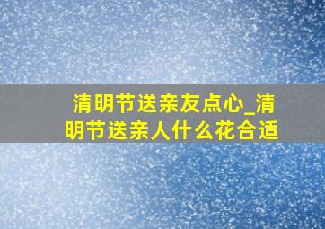 清明节送亲友点心_清明节送亲人什么花合适