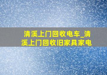 清溪上门回收电车_清溪上门回收旧家具家电