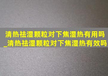 清热祛湿颗粒对下焦湿热有用吗_清热祛湿颗粒对下焦湿热有效吗