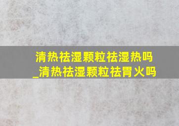 清热祛湿颗粒祛湿热吗_清热祛湿颗粒祛胃火吗