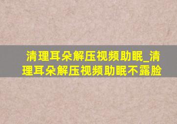 清理耳朵解压视频助眠_清理耳朵解压视频助眠不露脸