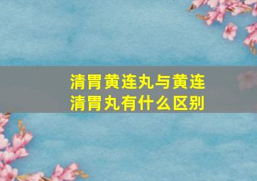 清胃黄连丸与黄连清胃丸有什么区别