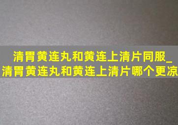 清胃黄连丸和黄连上清片同服_清胃黄连丸和黄连上清片哪个更凉