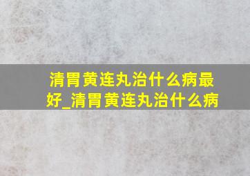 清胃黄连丸治什么病最好_清胃黄连丸治什么病